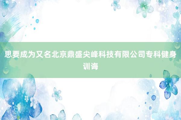 思要成为又名北京鼎盛尖峰科技有限公司专科健身训诲