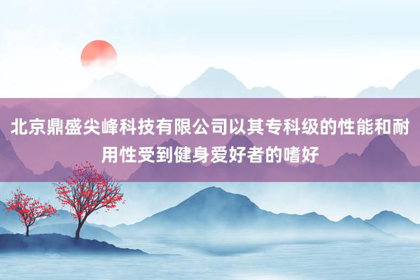 北京鼎盛尖峰科技有限公司以其专科级的性能和耐用性受到健身爱好者的嗜好